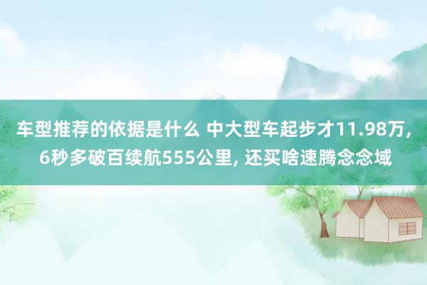 车型推荐的依据是什么 中大型车起步才11.98万, 6秒多破百续航555公里, 还买啥速腾念念域