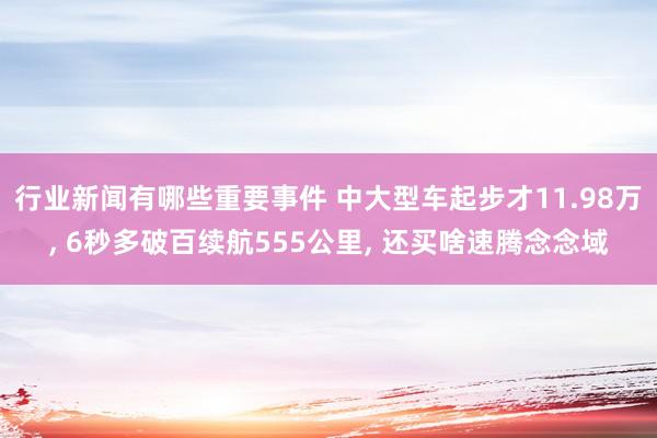 行业新闻有哪些重要事件 中大型车起步才11.98万, 6秒多破百续航555公里, 还买啥速腾念念域