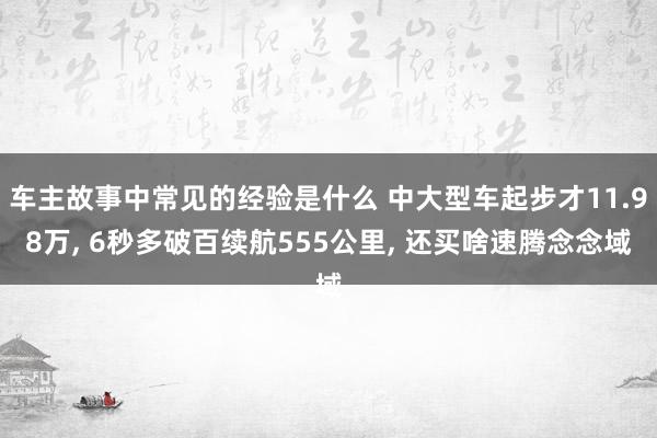 车主故事中常见的经验是什么 中大型车起步才11.98万, 6秒多破百续航555公里, 还买啥速腾念念域