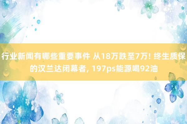 行业新闻有哪些重要事件 从18万跌至7万! 终生质保的汉兰达闭幕者, 197ps能源喝92油