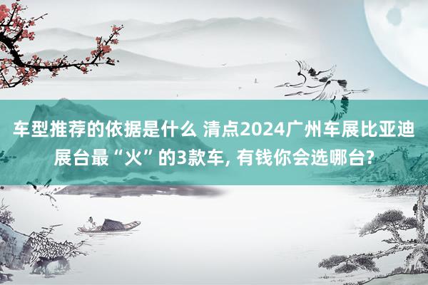 车型推荐的依据是什么 清点2024广州车展比亚迪展台最“火”的3款车, 有钱你会选哪台?