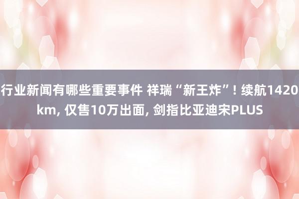 行业新闻有哪些重要事件 祥瑞“新王炸”! 续航1420km, 仅售10万出面, 剑指比亚迪宋PLUS