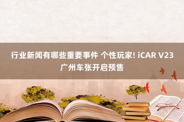 行业新闻有哪些重要事件 个性玩家! iCAR V23广州车张开启预售