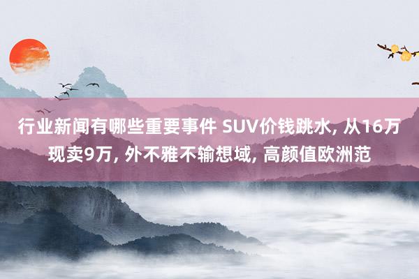 行业新闻有哪些重要事件 SUV价钱跳水, 从16万现卖9万, 外不雅不输想域, 高颜值欧洲范