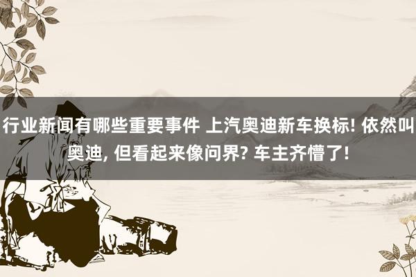 行业新闻有哪些重要事件 上汽奥迪新车换标! 依然叫奥迪, 但看起来像问界? 车主齐懵了!