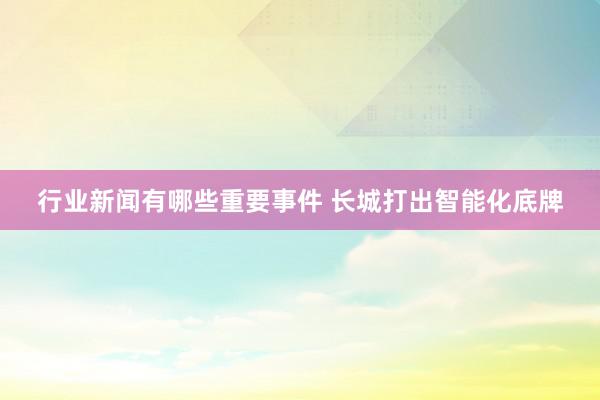 行业新闻有哪些重要事件 长城打出智能化底牌