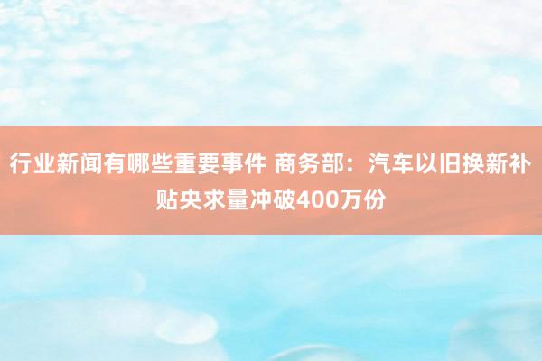 行业新闻有哪些重要事件 商务部：汽车以旧换新补贴央求量冲破400万份