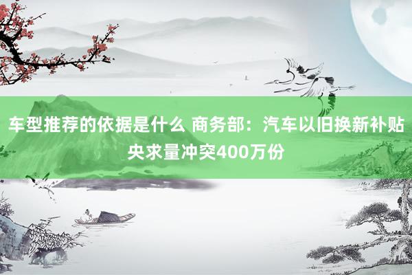 车型推荐的依据是什么 商务部：汽车以旧换新补贴央求量冲突400万份