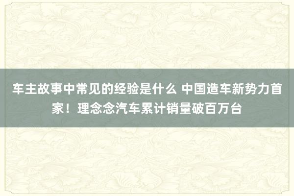 车主故事中常见的经验是什么 中国造车新势力首家！理念念汽车累计销量破百万台