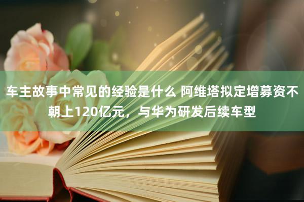 车主故事中常见的经验是什么 阿维塔拟定增募资不朝上120亿元，与华为研发后续车型