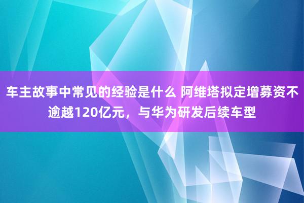 车主故事中常见的经验是什么 阿维塔拟定增募资不逾越120亿元，与华为研发后续车型