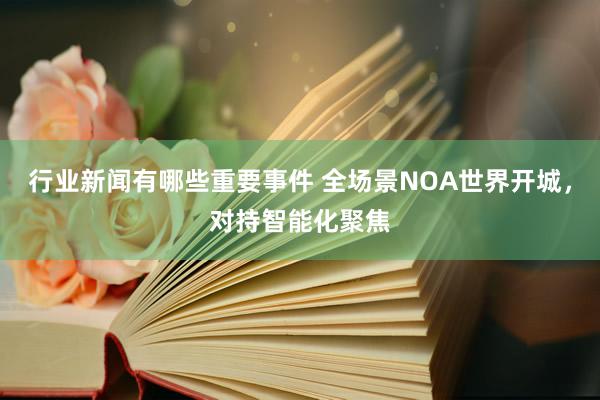 行业新闻有哪些重要事件 全场景NOA世界开城，对持智能化聚焦