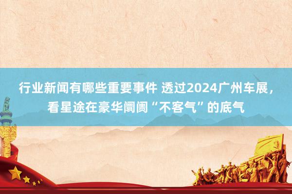 行业新闻有哪些重要事件 透过2024广州车展，看星途在豪华阛阓“不客气”的底气