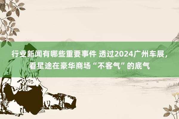 行业新闻有哪些重要事件 透过2024广州车展，看星途在豪华商场“不客气”的底气