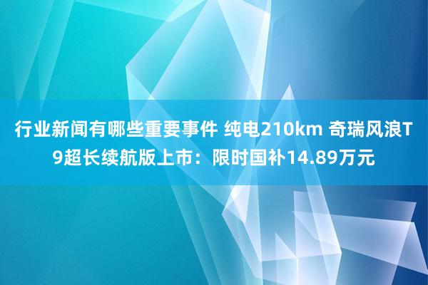 行业新闻有哪些重要事件 纯电210km 奇瑞风浪T9超长续航版上市：限时国补14.89万元