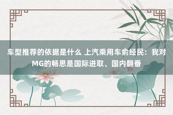 车型推荐的依据是什么 上汽乘用车俞经民：我对MG的畅思是国际进取、国内翻番