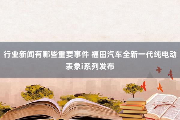 行业新闻有哪些重要事件 福田汽车全新一代纯电动表象i系列发布