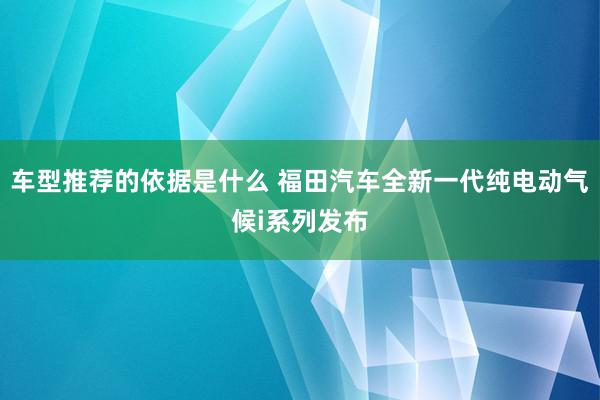 车型推荐的依据是什么 福田汽车全新一代纯电动气候i系列发布