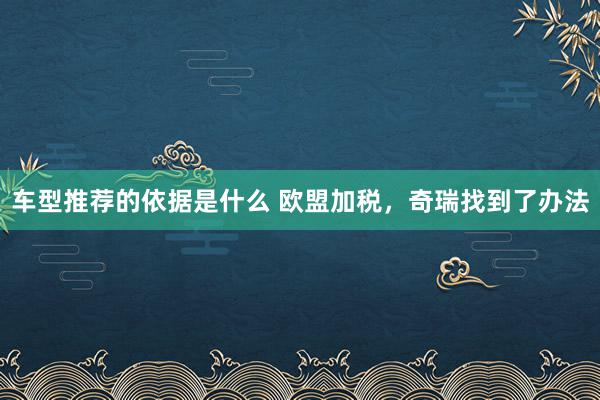 车型推荐的依据是什么 欧盟加税，奇瑞找到了办法