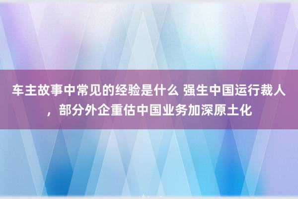 车主故事中常见的经验是什么 强生中国运行裁人，部分外企重估中国业务加深原土化