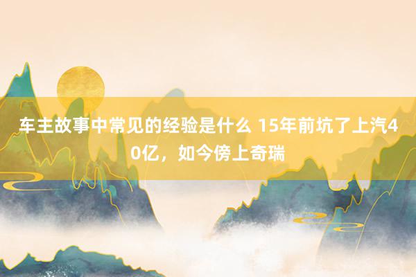 车主故事中常见的经验是什么 15年前坑了上汽40亿，如今傍上奇瑞