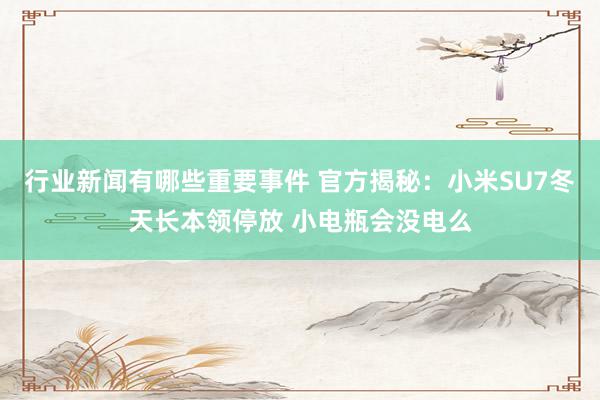 行业新闻有哪些重要事件 官方揭秘：小米SU7冬天长本领停放 小电瓶会没电么