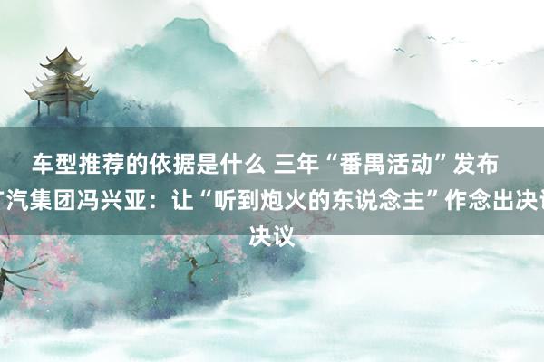 车型推荐的依据是什么 三年“番禺活动”发布  广汽集团冯兴亚：让“听到炮火的东说念主”作念出决议