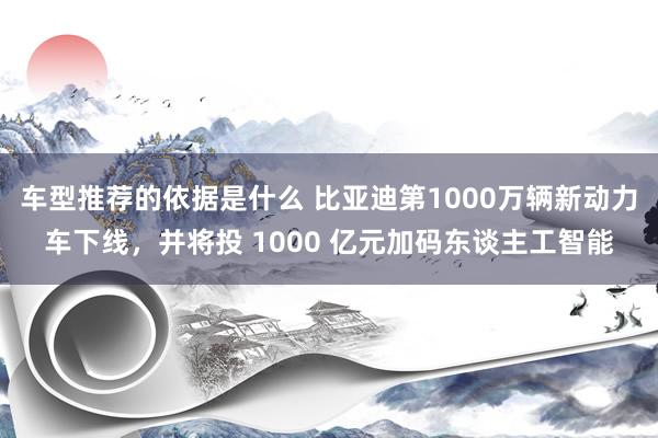 车型推荐的依据是什么 比亚迪第1000万辆新动力车下线，并将投 1000 亿元加码东谈主工智能