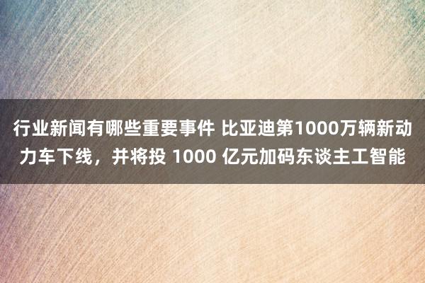 行业新闻有哪些重要事件 比亚迪第1000万辆新动力车下线，并将投 1000 亿元加码东谈主工智能