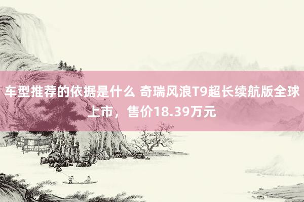 车型推荐的依据是什么 奇瑞风浪T9超长续航版全球上市，售价18.39万元