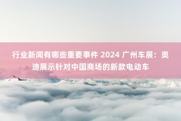 行业新闻有哪些重要事件 2024 广州车展：奥迪展示针对中国商场的新款电动车