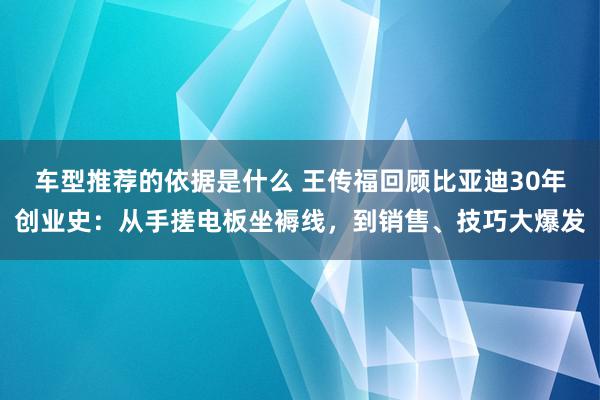 车型推荐的依据是什么 王传福回顾比亚迪30年创业史：从手搓电板坐褥线，到销售、技巧大爆发