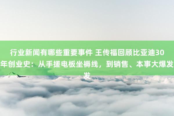 行业新闻有哪些重要事件 王传福回顾比亚迪30年创业史：从手搓电板坐褥线，到销售、本事大爆发