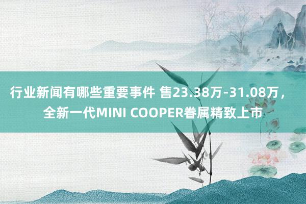 行业新闻有哪些重要事件 售23.38万-31.08万， 全新一代MINI COOPER眷属精致上市