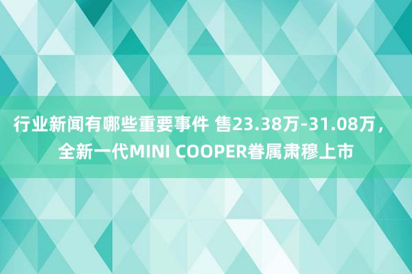 行业新闻有哪些重要事件 售23.38万-31.08万， 全新一代MINI COOPER眷属肃穆上市