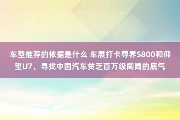 车型推荐的依据是什么 车展打卡尊界S800和仰望U7，寻找中国汽车贫乏百万级阛阓的底气