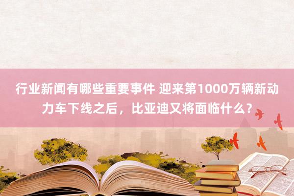 行业新闻有哪些重要事件 迎来第1000万辆新动力车下线之后，比亚迪又将面临什么？