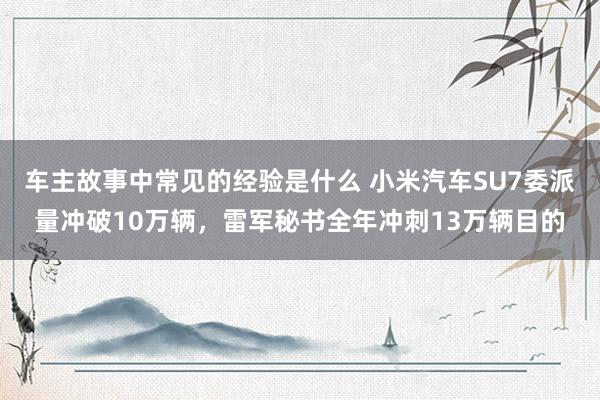 车主故事中常见的经验是什么 小米汽车SU7委派量冲破10万辆，雷军秘书全年冲刺13万辆目的