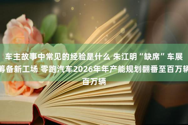 车主故事中常见的经验是什么 朱江明“缺席”车展筹备新工场 零跑汽车2026年年产能规划翻番至百万辆