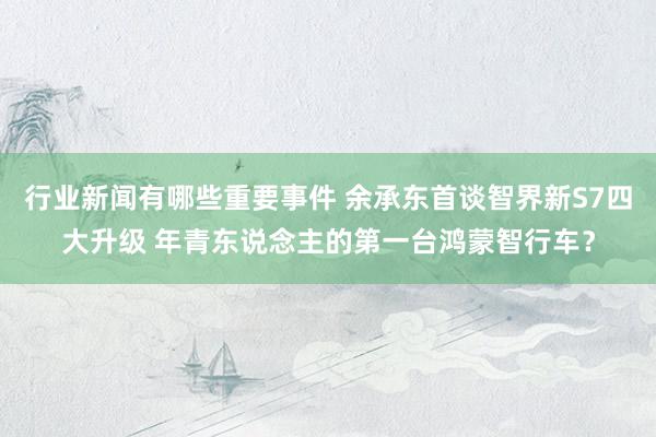 行业新闻有哪些重要事件 余承东首谈智界新S7四大升级 年青东说念主的第一台鸿蒙智行车？