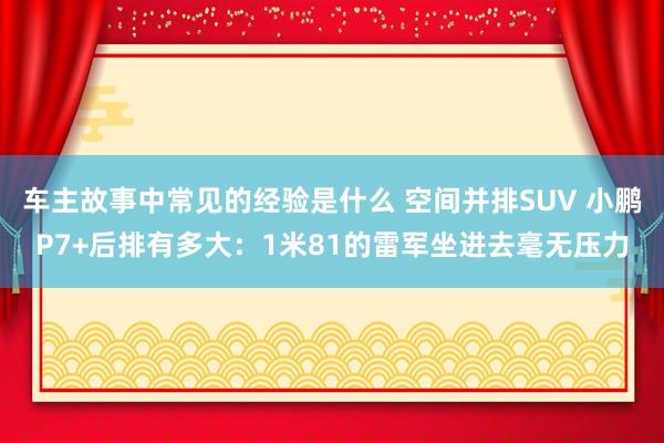 车主故事中常见的经验是什么 空间并排SUV 小鹏P7+后排有多大：1米81的雷军坐进去毫无压力