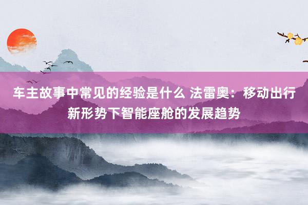 车主故事中常见的经验是什么 法雷奥：移动出行新形势下智能座舱的发展趋势