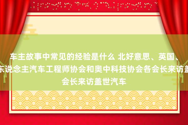 车主故事中常见的经验是什么 北好意思、英国、法国华东说念主汽车工程师协会和奥中科技协会各会长来访盖世汽车