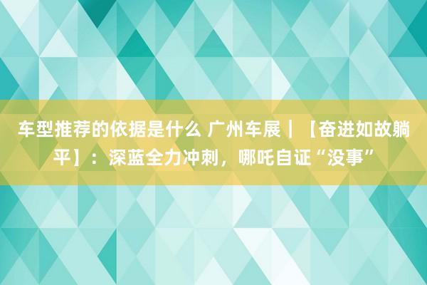 车型推荐的依据是什么 广州车展｜【奋进如故躺平】：深蓝全力冲刺，哪吒自证“没事”