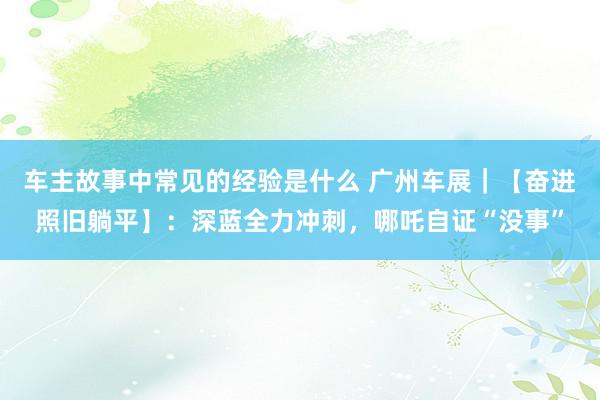 车主故事中常见的经验是什么 广州车展｜【奋进照旧躺平】：深蓝全力冲刺，哪吒自证“没事”