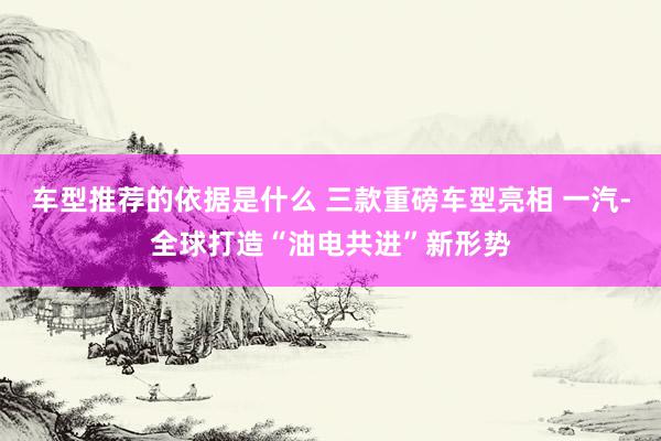 车型推荐的依据是什么 三款重磅车型亮相 一汽-全球打造“油电共进”新形势