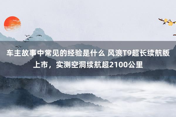 车主故事中常见的经验是什么 风浪T9超长续航版上市，实测空洞续航超2100公里