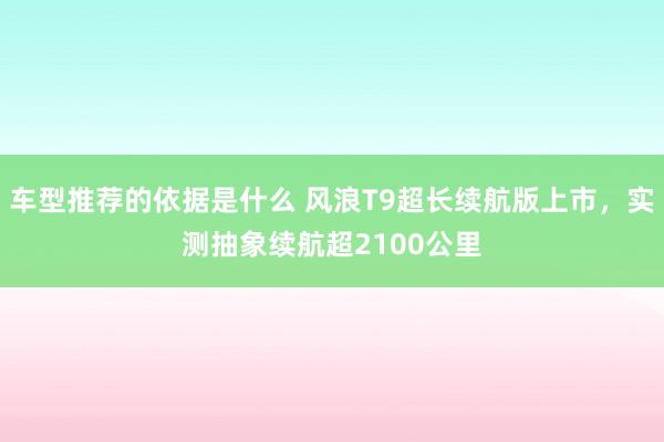 车型推荐的依据是什么 风浪T9超长续航版上市，实测抽象续航超2100公里