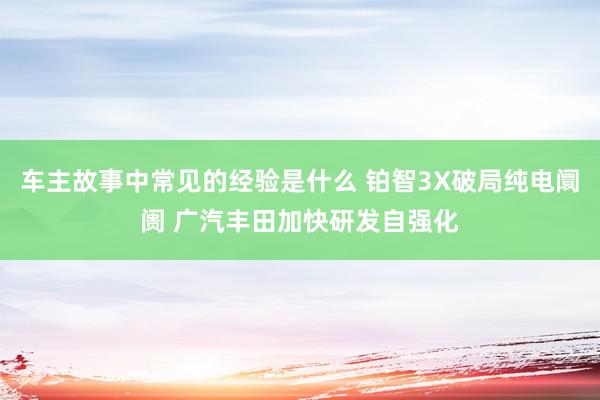 车主故事中常见的经验是什么 铂智3X破局纯电阛阓 广汽丰田加快研发自强化