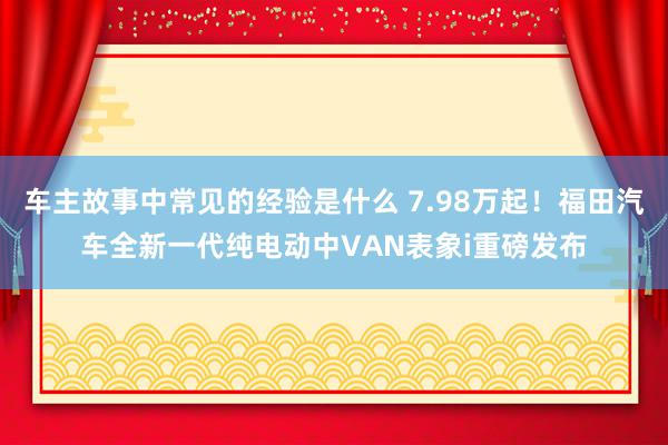 车主故事中常见的经验是什么 7.98万起！福田汽车全新一代纯电动中VAN表象i重磅发布